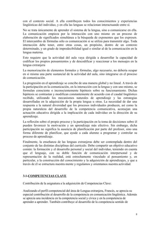con el contexto social. A ella contribuyen todos los conocimientos y experiencias
lingüísticas del individuo, y en ella las lenguas se relacionan interactuando entre sí.
No se trata únicamente de aprender el sistema de la lengua, sino a comunicarse en ella.
La comunicación empieza por la interacción con uno mismo en un proceso de
elaboración de significados simultánea a la búsqueda de exponentes que los expresen.
El intercambio de fórmulas sólo es comunicación si se utiliza para transmitir algo. Toda
interacción debe tener, entre otras cosas, un propósito, dentro de un contexto
determinado, y un grado de impredecibilidad igual o similar al de la comunicación en la
lengua materna.
Esto requiere que la actividad del aula vaya dirigida a desarrollar la capacidad de
codificar los propios pensamientos y de descodificar y reaccionar a los mensajes en la
lengua extranjera
La memorización de elementos formales y fórmulas, algo necesario, no debería ocupar
en sí misma una parte sustancial de la actividad del aula, sino integrarse en el proceso
de comunicación.
La progresión en el aprendizaje se concibe de una manera global y no lineal. A través de
la participación en la comunicación, en la interacción con la lengua y con uno mismo, se
formulan consciente o inconscientemente hipótesis sobre su funcionamiento. Dichas
hipótesis se contrastan y modifican constantemente de acuerdo con el caudal lingüístico
recibido, utilizando los mecanismos naturales de aprendizaje y las estrategias
desarrolladas en la adquisición de la propia lengua u otras. La necesidad de dar una
respuesta a la natural diversidad que los procesos individuales producen, así como la
propia naturaleza del desarrollo de la competencia comunicativa, aconsejan una
actuación educativa dirigida a la implicación de cada individuo en la dirección de su
aprendizaje.
La reflexión sobre el propio proceso y la participación en la toma de decisiones sobre él
pueden favorecer la motivación y un aprendizaje más efectivo. Sin embargo, dicha
participación no significa la ausencia de planificación por parte del profesor, sino una
forma diferente de planificar, que ayude a cada alumno a programar y controlar su
proceso de aprendizaje.
Finalmente, la enseñanza de las lenguas extranjeras debe ser contemplada dentro del
conjunto de las distintas disciplinas del currículo. Debe compartir un objetivo educativo
común: la formación y el desarrollo personal y social del individuo, teniendo en cuenta
que el lenguaje, con su doble función de comunicación interpersonal y de
representación de la realidad, está estrechamente vinculado al pensamiento y, en
particular, a la construcción del conocimiento y la adquisición de aprendizajes, y que a
través de él se estructura nuestra mente y regulamos y orientamos nuestra actividad.
3.1-COMPETENCIAS CLAVE
Contribución de la asignatura a la adquisición de Competencias Clave:
Analizando el perfil competencial del área de Lengua extranjera, Francés, se aprecia su
especial contribución al desarrollo de la competencia en comunicación lingüística. Además
se aprecia una incidencia en la competencia social y cívica y en la competencia de
aprender a aprender. También contribuye al desarrollo de la competencia sentido de
8
 