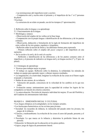 - Las terminaciones del imperfecto (oral y escrito).
- Comparación oral y escrita entre el presente y el imperfecto de las 1ª
et 2ª
personas
de plural.
 Escritura
- La estructura de un relato en pasado, uso de los tiempos (1ª aproximación).
2. Reflexión sobre la lengua y su aprendizaje
2.1. Funcionamiento de la lengua
 Morfología y sintaxis
- Observación del empleo de los verbos en la frase larga
- Comparación con la propia lengua e identificación de las diferencias y de los puntos
comunes.
- Observación, deducción y formulación de la regla de formación del imperfecto de
estos verbos de los tres grupos, regulares e irregulares.
- Reflexión sobre la noción de futuro y las diferentes formas para expresarla.
- Primera reflexión sobre el empleo del passé composé y del imperfecto en una
narración.
 De lo escrito a lo oral y de lo oral a lo escrito
- Reflexión e identificación de las diferencias y de los puntos comunes entre el
imperfecto y el presente de indicativo en lengua oral y en lengua escrita (1ª y 2ª pers. de
plural).
2.2. Estrategias de aprendizaje
 Técnicas para trabajar mejor en grupo.
 El trabajo en equipo. Reflexión sobre la dinámica, la solidaridad, los métodos de
trabajo en equipo para aprender mejor y obtener mejores resultados.
 La imaginación y la creatividad, imaginar la evolución de las cosas en el futuro según
el pasado y el presente.
 Hablar de uno mismo, de su infancia.
 Valoración del pasado, consciencia de la velocidad de los cambios en lo que nos
rodea.
 Evaluación mutua: entrenamiento para la capacidad de evaluar los logros de los
compañeros en función de criterios concretos.
 La autoevaluación. Previsión de itinerario individual de mejora. El uso del Portfolio y
del Cuaderno de entrenamiento individual.
BLOQUE 4. DIMENSIÓN SOCIAL Y CULTURAL
 Los Juegos olímpicos en la antigüedad y en los tiempos actuales.
 Los horóscopos humorísticos en las revistas para jóvenes.
 Sociedad: los recuerdos de infancia, la valoración del pasado entre los jóvenes, los
juegos de la infancia.
 Ciencias y medioambiente: la evolución de las cosas al curso del pasado, presente y el
futuro.
 Psicología: Lo que marca en la infancia y determina la profesión futura de una
persona.
 Educación: la liberación por la educación en los países pobres.
 Lógica: juego de lógica de pensamiento lateral.
80
 