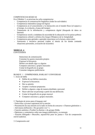 COMPETENCIAS BÁSICAS
En el Módulo 3, se priorizan las ocho competencias:
- Competencia en comunicación lingüística (todas las actividades)
- Competencia matemática (juego de lógica)
- Competencia en el conocimiento y la interacción con el mundo físico (el espacio y
el tiempo, la evolución, el paso del tiempo)
- Tratamiento de la información y competencia digital (búsqueda de datos en
Internet)
- Competencia social y ciudadana (la necesidad de la educación en los países pobres)
- Competencia cultural y artística (los Juegos Olímpicos de la Antigüedad)
- Competencia para aprender a aprender (ejercitarse en la lectura, entrevistar)
- Autonomía e iniciativa personal (captar el interés de los demás contando
situaciones personales, evocación de recuerdos)
MODULE 4
CONTENIDOS
Intenciones de comunicación
Comentar los gustos musicales propios
Expresar la frecuencia
Definir con detalle algo o a alguien
Comparar canciones y grupos musicales
Contar la biografía de un grupo
Comentar imágenes publicitarias
BLOQUE 1 COMPRENDER, HABLAR Y CONVERSAR
1. Actos de habla
• Hablar de sus hábitos musicales.
• Expresar la frecuencia.
• Dar su opinión.
• Aceptar o rechazar propuestas.
• Definir a alguien o algo de manera detallada o personal.
• Hacer adivinar un personaje a partir de una definición.
• Contar la biografía de un grupo musical.
• Comparar canciones y grupos musicales.
2. Tipología de textos para el lenguaje oral
- Entrevistas a jóvenes esperanzas de la canción.
- Presentación de una emisión en la radio en forma de concurso « Chanson génération ».
- Adivinanza definición « De qui parle-t-on ? ».
- Canción auténtica «Tomber la chemise » du groupe Zebda.
- Opiniones y comentarios sobre una imagen publicitaria y su mensaje.
- Emisión dialogada « Bruxelles, aujourd’hui pour les jeunes » Test de comprensión
oral (Cuaderno).
3. Comprensión oral
81
 