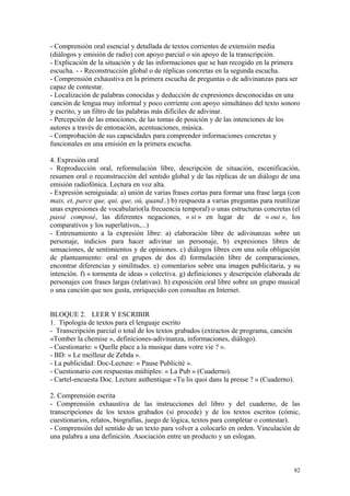 - Comprensión oral esencial y detallada de textos corrientes de extensión media
(diálogos y emisión de radio) con apoyo parcial o sin apoyo de la transcripción.
- Explicación de la situación y de las informaciones que se han recogido en la primera
escucha. - - Reconstrucción global o de réplicas concretas en la segunda escucha.
- Comprensión exhaustiva en la primera escucha de preguntas o de adivinanzas para ser
capaz de contestar.
- Localización de palabras conocidas y deducción de expresiones desconocidas en una
canción de lengua muy informal y poco corriente con apoyo simultáneo del texto sonoro
y escrito, y un filtro de las palabras más difíciles de adivinar.
- Percepción de las emociones, de las tomas de posición y de las intenciones de los
autores a través de entonación, acentuaciones, música.
- Comprobación de sus capacidades para comprender informaciones concretas y
funcionales en una emisión en la primera escucha.
4. Expresión oral
- Reproducción oral, reformulación libre, descripción de situación, escenificación,
resumen oral o reconstrucción del sentido global y de las réplicas de un diálogo de una
emisión radiofónica. Lectura en voz alta.
- Expresión semiguiada: a) unión de varias frases cortas para formar una frase larga (con
mais, et, parce que, qui, que, où, quand..) b) respuesta a varias preguntas para reutilizar
unas expresiones de vocabulario(la frecuencia temporal) o unas estructuras concretas (el
passé composé, las diferentes negaciones, « si » en lugar de de « oui », los
comparativos y los superlativos,...)
- Entrenamiento a la expresión libre: a) elaboración libre de adivinanzas sobre un
personaje, indicios para hacer adivinar un personaje, b) expresiones libres de
sensaciones, de sentimientos y de opiniones. c) diálogos libres con una sola obligación
de planteamiento: oral en grupos de dos d) formulación libre de comparaciones,
encontrar diferencias y similitudes. e) comentarios sobre una imagen publicitaria, y su
intención. f) « tormenta de ideas » colectiva. g) definiciones y descripción elaborada de
personajes con frases largas (relativas). h) exposición oral libre sobre un grupo musical
o una canción que nos gusta, enriquecido con consultas en Internet.
BLOQUE 2. LEER Y ESCRIBIR
1. Tipología de textos para el lenguaje escrito
- Transcripción parcial o total de los textos grabados (extractos de programa, canción
«Tomber la chemise », definiciones-adivinanza, informaciones, diálogo).
- Cuestionario: « Quelle place a la musique dans votre vie ? ».
- BD: « Le meilleur de Zebda ».
- La publicidad: Doc-Lecture: « Pause Publicité ».
- Cuestionario con respuestas múltiples: « La Pub » (Cuaderno).
- Cartel-encuesta Doc. Lecture authentique «Tu lis quoi dans la presse ? » (Cuaderno).
2. Comprensión escrita
- Comprensión exhaustiva de las instrucciones del libro y del cuaderno, de las
transcripciones de los textos grabados (si procede) y de los textos escritos (cómic,
cuestionarios, relatos, biografías, juego de lógica, textos para completar o contestar).
- Comprensión del sentido de un texto para volver a colocarlo en orden. Vinculación de
una palabra a una definición. Asociación entre un producto y un eslogan.
82
 