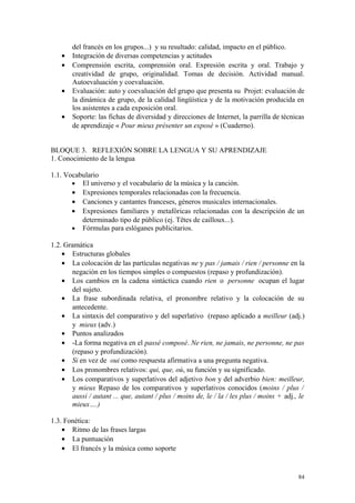 del francés en los grupos...) y su resultado: calidad, impacto en el público.
• Integración de diversas competencias y actitudes
• Comprensión escrita, comprensión oral. Expresión escrita y oral. Trabajo y
creatividad de grupo, originalidad. Tomas de decisión. Actividad manual.
Autoevaluación y coevaluación.
• Evaluación: auto y coevaluación del grupo que presenta su Projet: evaluación de
la dinámica de grupo, de la calidad lingüística y de la motivación producida en
los asistentes a cada exposición oral.
• Soporte: las fichas de diversidad y direcciones de Internet, la parrilla de técnicas
de aprendizaje « Pour mieux présenter un exposé » (Cuaderno).
BLOQUE 3. REFLEXIÓN SOBRE LA LENGUA Y SU APRENDIZAJE
1. Conocimiento de la lengua
1.1. Vocabulario
• El universo y el vocabulario de la música y la canción.
• Expresiones temporales relacionadas con la frecuencia.
• Canciones y cantantes franceses, géneros musicales internacionales.
• Expresiones familiares y metafóricas relacionadas con la descripción de un
determinado tipo de público (ej. Têtes de cailloux...).
• Fórmulas para eslóganes publicitarios.
1.2. Gramática
• Estructuras globales
• La colocación de las partículas negativas ne y pas / jamais / rien / personne en la
negación en los tiempos simples o compuestos (repaso y profundización).
• Los cambios en la cadena sintáctica cuando rien o personne ocupan el lugar
del sujeto.
• La frase subordinada relativa, el pronombre relativo y la colocación de su
antecedente.
• La sintaxis del comparativo y del superlativo (repaso aplicado a meilleur (adj.)
y mieux (adv.)
• Puntos analizados
• -La forma negativa en el passé composé. Ne rien, ne jamais, ne personne, ne pas
(repaso y profundización).
• Si en vez de oui como respuesta afirmativa a una pregunta negativa.
• Los pronombres relativos: qui, que, où, su función y su significado.
• Los comparativos y superlativos del adjetivo bon y del adverbio bien: meilleur,
y mieux Repaso de los comparativos y superlativos conocidos (moins / plus /
aussi / autant ... que, autant / plus / moins de, le / la / les plus / moins + adj., le
mieux….)
1.3. Fonética:
• Ritmo de las frases largas
• La puntuación
• El francés y la música como soporte
84
 
