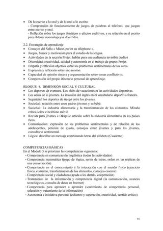 • De lo escrito a lo oral y de lo oral a lo escrito
- Comprensión de funcionamiento de juegos de palabras al teléfono, que juegan
entre escrito y oral.
- Reflexión sobre los juegos fonéticos y efectos auditivos, y su relación en el escrito
para obtener onomatopeyas divertidas.
2.2. Estrategias de aprendizaje
• Consejos del Sello « Mieux parler au téléphone ».
• Juegos, humor y motivación para el estudio de la lengua.
• Actividades de la sección Projet: hablar para una audiencia invisible (radio)
• Diversidad, creatividad, calidad y autonomía en el trabajo de grupo: Projet.
• Empatía y reflexión objetiva sobre los problemas sentimentales de los otros.
• Expresión y reflexión sobre uno mismo.
• Capacidad de opinión sincera y argumentación sobre temas conflictivos.
• Comprensión del propio itinerario personal de aprendizaje.
BLOQUE 4. DIMENSIÓN SOCIAL Y CULTURAL
• Los deportes de aventura. Los clubs de vacaciones et las actividades deportivas.
• Los ocios de lo jóvenes. La invasión del inglés en el vocabulario deportivo francés.
• Seguridad: los deportes de riesgo entre los jóvenes.
• Sociedad: relación entre unos padres jóvenes y su bebé.
• Sociedad: La industria alimentaria y la transformación de los alimentos. Mirada
crítica sobre el teléfono móvil.
• Revista para jóvenes « Okapi »: artículo sobre la industria alimentaria en los países
ricos.
• Comunicación: expresión de los problemas sentimentales y de relación de los
adolescentes, petición de ayuda, consejos entre jóvenes y para los jóvenes,
consultorio sentimental.
• Lógica: descifrar un mensaje combinando letras del alfabeto (Cuaderno)
COMPETENCIAS BÁSICAS
En el Módulo 5 se priorizan las competencias siguientes:
- Competencia en comunicación lingüística (todas las actividades)
- Competencia matemática (juego de lógica, series de letras, orden en las réplicas de
una conversación)
- Competencia en el conocimiento y la interacción con el mundo físico (ejercicio
físico, consumo, transformación de los alimentos, consejos caseros)
- Competencia social y ciudadana (ayuda a los demás, cooperación)
- Tratamiento de la información y competencia digital (la comunicación, avances
tecnológicos, consulta de datos en Internet)
- Competencia para aprender a aprender (sentimiento de competencia personal,
selección y tratamiento de la información)
- Autonomía e iniciativa personal (esfuerzo y superación, creatividad, sentido crítico)
91
 