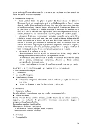 sobre un tema diferente. e) preparación en grupo y por escrito de un relato a partir de
fotos. f) escribir un relato en pasado.
4. Competencias integradas
• Tarea global: relato en grupo a partir de fotos: « Récit en photos »:
Demostración de los conocimientos y de la agilidad adquiridas en francés en tres
años de estudio. Cada equipo elige algunas fotos recortadas en revistas, establece
un vículo entre ellas y crea una historia original a partir de estas fotos. El método
de creación de la historia en el interior del equipo es autónomo. La presentación al
resto de la clase es opcional: oral o por escrito, con o sin complementos visuales o
sonoros, leída en voz alta y escenificada y después juzgada por los otros grupos.
• Integración de diversas competencias y actitudes: expresión oral y escrita libre,
trabajo en equipo, capacidad para crear una historia colectiva. Coherencia del
relato. Escenificación o lectura en voz alta. Utilización eventual de efectos
sonoros o visuales que aumentan el impacto del relato. Evaluación mutua en
función de criterios elegidos por el grupo-clase: impresión, creación de suspense,
interés o elección de la historia, coherencia, corrección de la lengua, acierto en el
tono, complejidad, calidad de los complementos, dinámica en el grupo.
• Integración de lo oral y de lo escrito:
- Razonamiento en voz alta a partir de informaciones leídas: trabajo sobre la
correspondencia entre el texto escrito y la argumentación oral.
- Comprensión oral y reacción en el escrito: localización de diferencias entre
oral y escrito, asociaciones oral-escrito, elección de frases escritas
correspondientes al mensaje oído.
- Lectura en voz alta de un poema y de una historia creada en grupo por escrito.
BLOQUE 3. REFLEXIÓN SOBRE LA LENGUA Y EL APRENDIZAJE
1. Conocimiento de la lengua
1.1. Vocabulario
• Un inmueble, los pisos.
• Los números ordinales.
• Expresiones coloquiales relacionadas con la cantidad: ça suffit, des histories
pour rien…
• Los nuevos deportes: la natación sincronizada, el tai-chi, etc.
1.2. Gramática
• Estructuras globales
La colocación del pronombre de lugar « y » en las estructuras verbales.
• Puntos analizados
Nueva revisión de los tiempos: presente, pasado, futuro, en las formas afirmativa,
negativa, con inclusión de pronombres personales complementos (repaso /
comprobación de la asimilación).
Formas interrogativas (reutilización).
El pronombre de lugar « y » (repaso).
Los adverbios de cantidad trop, peu, assez, beaucoup.
Formación de los números ordinales
1.3. Fonética
• Pronunciación
94
 
