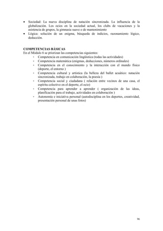 • Sociedad: La nueva disciplina de natación sincronizada. La influencia de la
globalización. Los ocios en la sociedad actual, los clubs de vacaciones y la
asistencia de grupos, la gimnasia suave o de mantenimiento
• Lógica: solución de un enigma, búsqueda de indicios, razonamiento lógico,
deducción.
COMPETENCIAS BÁSICAS
En el Módulo 6 se priorizan las competencias siguientes:
- Competencia en comunicación lingüística (todas las actividades)
- Competencia matemática (enigmas, deducciones, números ordinales)
- Competencia en el conocimiento y la interacción con el mundo físico
(deporte, el entorno )
- Competencia cultural y artística (la belleza del ballet acuático: natación
sincronizada, trabajo en colaboración, la poesía )
- Competencia social y ciudadana ( relación entre vecinos de una casa, el
espíritu colectivo en el deporte, el ocio)
- Competencia para aprender a aprender ( organización de las ideas,
planificación para el trabajo, actividades en colaboración )
- Autonomía e iniciativa personal (autodisciplina en los deportes, creatividad,
presentación personal de unas fotos)
96
 