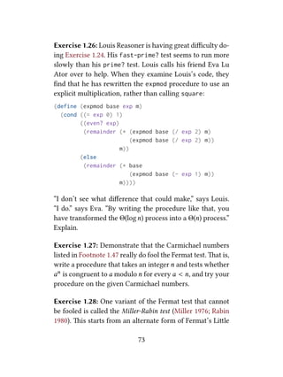 Exercise 1.26: Louis Reasoner is having great diﬃculty do-
ing Exercise 1.24. His fast-prime? test seems to run more
slowly than his prime? test. Louis calls his friend Eva Lu
Ator over to help. When they examine Louis’s code, they
ﬁnd that he has rewrien the expmod procedure to use an
explicit multiplication, rather than calling square:
(define (expmod base exp m)
(cond ((= exp 0) 1)
((even? exp)
(remainder (* (expmod base (/ exp 2) m)
(expmod base (/ exp 2) m))
m))
(else
(remainder (* base
(expmod base (- exp 1) m))
m))))
“I don’t see what diﬀerence that could make,” says Louis.
“I do.” says Eva. “By writing the procedure like that, you
have transformed the Θ(logn) process into a Θ(n) process.”
Explain.
Exercise 1.27: Demonstrate that the Carmichael numbers
listed in Footnote 1.47 really do fool the Fermat test. at is,
write a procedure that takes an integer n and tests whether
an is congruent to a modulo n for every a < n, and try your
procedure on the given Carmichael numbers.
Exercise 1.28: One variant of the Fermat test that cannot
be fooled is called the Miller-Rabin test (Miller 1976; Rabin
1980). is starts from an alternate form of Fermat’s Lile
73
 