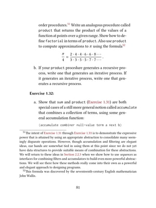 order procedures.51 Write an analogous procedure called
product that returns the product of the values of a
function at points over a given range. Show how to de-
ﬁne factorial in terms of product. Also use product
to compute approximations to π using the formula52
π
4
=
2 · 4 · 4 · 6 · 6 · 8 · · ·
3 · 3 · 5 · 5 · 7 · 7 · · ·
.
b. If your product procedure generates a recursive pro-
cess, write one that generates an iterative process. If
it generates an iterative process, write one that gen-
erates a recursive process.
Exercise 1.32:
a. Show that sum and product (Exercise 1.31) are both
special cases of a still more general notion called accumulate
that combines a collection of terms, using some gen-
eral accumulation function:
(accumulate combiner null-value term a next b)
51e intent of Exercise 1.31 through Exercise 1.33 is to demonstrate the expressive
power that is aained by using an appropriate abstraction to consolidate many seem-
ingly disparate operations. However, though accumulation and ﬁltering are elegant
ideas, our hands are somewhat tied in using them at this point since we do not yet
have data structures to provide suitable means of combination for these abstractions.
We will return to these ideas in Section 2.2.3 when we show how to use sequences as
interfaces for combining ﬁlters and accumulators to build even more powerful abstrac-
tions. We will see there how these methods really come into their own as a powerful
and elegant approach to designing programs.
52is formula was discovered by the seventeenth-century English mathematician
John Wallis.
81
 