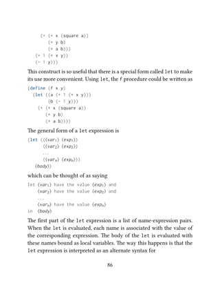 (+ (* x (square a))
(* y b)
(* a b)))
(+ 1 (* x y))
(- 1 y)))
is construct is so useful that there is a special form called let to make
its use more convenient. Using let, the f procedure could be wrien as
(define (f x y)
(let ((a (+ 1 (* x y)))
(b (- 1 y)))
(+ (* x (square a))
(* y b)
(* a b))))
e general form of a let expression is
(let ((⟨var1⟩ ⟨exp1⟩)
(⟨var2⟩ ⟨exp2⟩)
. . .
(⟨varn⟩ ⟨expn⟩))
⟨body⟩)
which can be thought of as saying
let ⟨var1⟩ have the value ⟨exp1⟩ and
⟨var2⟩ have the value ⟨exp2⟩ and
. . .
⟨varn⟩ have the value ⟨expn⟩
in ⟨body⟩
e ﬁrst part of the let expression is a list of name-expression pairs.
When the let is evaluated, each name is associated with the value of
the corresponding expression. e body of the let is evaluated with
these names bound as local variables. e way this happens is that the
let expression is interpreted as an alternate syntax for
86
 