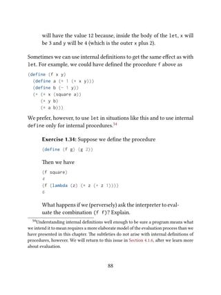 will have the value 12 because, inside the body of the let, x will
be 3 and y will be 4 (which is the outer x plus 2).
Sometimes we can use internal deﬁnitions to get the same eﬀect as with
let. For example, we could have deﬁned the procedure f above as
(define (f x y)
(define a (+ 1 (* x y)))
(define b (- 1 y))
(+ (* x (square a))
(* y b)
(* a b)))
We prefer, however, to use let in situations like this and to use internal
define only for internal procedures.54
Exercise 1.34: Suppose we deﬁne the procedure
(define (f g) (g 2))
en we have
(f square)
4
(f (lambda (z) (* z (+ z 1))))
6
What happens if we (perversely) ask the interpreter to eval-
uate the combination (f f)? Explain.
54Understanding internal deﬁnitions well enough to be sure a program means what
we intend it to mean requires a more elaborate model of the evaluation process than we
have presented in this chapter. e subtleties do not arise with internal deﬁnitions of
procedures, however. We will return to this issue in Section 4.1.6, aer we learn more
about evaluation.
88
 