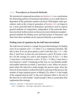 1.3.3 Procedures as General Methods
We introduced compound procedures in Section 1.1.4 as a mechanism
for abstracting paerns of numerical operations so as to make them in-
dependent of the particular numbers involved. With higher-order pro-
cedures, such as the integral procedure of Section 1.3.1, we began to
see a more powerful kind of abstraction: procedures used to express
general methods of computation, independent of the particular func-
tions involved. In this section we discuss two more elaborate examples—
general methods for ﬁnding zeros and ﬁxed points of functions—and
show how these methods can be expressed directly as procedures.
Finding roots of equations by the half-interval method
e half-interval method is a simple but powerful technique for ﬁnding
roots of an equation f (x) = 0, where f is a continuous function. e
idea is that, if we are given points a and b such that f (a) < 0 < f (b),
then f must have at least one zero between a and b. To locate a zero,
let x be the average of a and b, and compute f (x). If f (x) > 0, then
f must have a zero between a and x. If f (x) < 0, then f must have a
zero between x and b. Continuing in this way, we can identify smaller
and smaller intervals on which f must have a zero. When we reach a
point where the interval is small enough, the process stops. Since the
interval of uncertainty is reduced by half at each step of the process, the
number of steps required grows as Θ(log(L/T)), where L is the length
of the original interval and T is the error tolerance (that is, the size of
the interval we will consider “small enough”). Here is a procedure that
implements this strategy:
(define (search f neg-point pos-point)
(let ((midpoint (average neg-point pos-point)))
89
 