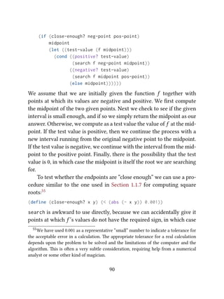 (if (close-enough? neg-point pos-point)
midpoint
(let ((test-value (f midpoint)))
(cond ((positive? test-value)
(search f neg-point midpoint))
((negative? test-value)
(search f midpoint pos-point))
(else midpoint))))))
We assume that we are initially given the function f together with
points at which its values are negative and positive. We ﬁrst compute
the midpoint of the two given points. Next we check to see if the given
interval is small enough, and if so we simply return the midpoint as our
answer. Otherwise, we compute as a test value the value of f at the mid-
point. If the test value is positive, then we continue the process with a
new interval running from the original negative point to the midpoint.
If the test value is negative, we continue with the interval from the mid-
point to the positive point. Finally, there is the possibility that the test
value is 0, in which case the midpoint is itself the root we are searching
for.
To test whether the endpoints are “close enough” we can use a pro-
cedure similar to the one used in Section 1.1.7 for computing square
roots:55
(define (close-enough? x y) (< (abs (- x y)) 0.001))
search is awkward to use directly, because we can accidentally give it
points at which f ’s values do not have the required sign, in which case
55We have used 0.001 as a representative “small” number to indicate a tolerance for
the acceptable error in a calculation. e appropriate tolerance for a real calculation
depends upon the problem to be solved and the limitations of the computer and the
algorithm. is is oen a very subtle consideration, requiring help from a numerical
analyst or some other kind of magician.
90
 