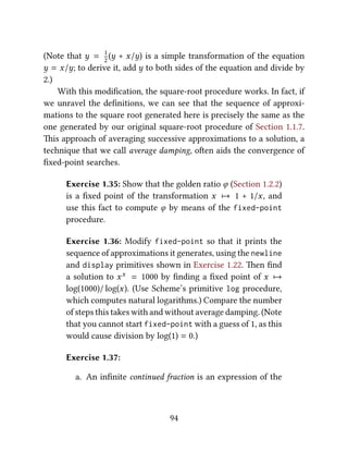 (Note that y = 1
2
(y + x/y) is a simple transformation of the equation
y = x/y; to derive it, add y to both sides of the equation and divide by
2.)
With this modiﬁcation, the square-root procedure works. In fact, if
we unravel the deﬁnitions, we can see that the sequence of approxi-
mations to the square root generated here is precisely the same as the
one generated by our original square-root procedure of Section 1.1.7.
is approach of averaging successive approximations to a solution, a
technique that we call average damping, oen aids the convergence of
ﬁxed-point searches.
Exercise 1.35: Show that the golden ratio ϕ (Section 1.2.2)
is a ﬁxed point of the transformation x 7→ 1 + 1/x, and
use this fact to compute ϕ by means of the fixed-point
procedure.
Exercise 1.36: Modify fixed-point so that it prints the
sequence of approximations it generates, using the newline
and display primitives shown in Exercise 1.22. en ﬁnd
a solution to xx = 1000 by ﬁnding a ﬁxed point of x 7→
log(1000)/ log(x). (Use Scheme’s primitive log procedure,
which computes natural logarithms.) Compare the number
of steps this takes with and without average damping. (Note
that you cannot start fixed-point with a guess of 1, as this
would cause division by log(1) = 0.)
Exercise 1.37:
a. An inﬁnite continued fraction is an expression of the
94
 