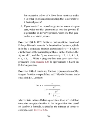 for successive values of k. How large must you make
k in order to get an approximation that is accurate to
4 decimal places?
b. If your cont-frac procedure generates a recursive pro-
cess, write one that generates an iterative process. If
it generates an iterative process, write one that gen-
erates a recursive process.
Exercise 1.38: In 1737, the Swiss mathematician Leonhard
Euler published a memoir De Fractionibus Continuis, which
included a continued fraction expansion for e − 2, where
e is the base of the natural logarithms. In this fraction, the
Ni are all 1, and the Di are successively 1, 2, 1, 1, 4, 1, 1,
6, 1, 1, 8, . . .. Write a program that uses your cont-frac
procedure from Exercise 1.37 to approximate e, based on
Euler’s expansion.
Exercise 1.39: A continued fraction representation of the
tangent function was published in 1770 by the German math-
ematician J.H. Lambert:
tanx =
x
1 −
x2
3 −
x2
5 − . . .
,
where x is in radians. Deﬁne a procedure (tan-cf x k) that
computes an approximation to the tangent function based
on Lambert’s formula. k speciﬁes the number of terms to
compute, as in Exercise 1.37.
96
 