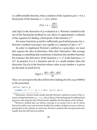 is a diﬀerentiable function, then a solution of the equation д(x) = 0 is a
ﬁxed point of the function x 7→ f (x), where
f (x) = x −
д(x)
Dд(x)
and Dд(x) is the derivative of д evaluated at x. Newton’s method is the
use of the ﬁxed-point method we saw above to approximate a solution
of the equation by ﬁnding a ﬁxed point of the function f.61
For many functions д and for suﬃciently good initial guesses for x,
Newton’s method converges very rapidly to a solution of д(x) = 0.62
In order to implement Newton’s method as a procedure, we must
ﬁrst express the idea of derivative. Note that “derivative,” like average
damping, is something that transforms a function into another function.
For instance, the derivative of the function x 7→ x3 is the function x 7→
3x2. In general, if д is a function and dx is a small number, then the
derivative Dд of д is the function whose value at any number x is given
(in the limit of small dx) by
Dд(x) =
д(x + dx) − д(x)
dx
.
us, we can express the idea of derivative (takingdx to be, say, 0.00001)
as the procedure
(define (deriv g)
(lambda (x) (/ (- (g (+ x dx)) (g x)) dx)))
61Elementary calculus books usually describe Newton’s method in terms of the se-
quence of approximations xn+1 = xn −д(xn)/Dд(xn). Having language for talking about
processes and using the idea of ﬁxed points simpliﬁes the description of the method.
62Newton’s method does not always converge to an answer, but it can be shown
that in favorable cases each iteration doubles the number-of-digits accuracy of the ap-
proximation to the solution. In such cases, Newton’s method will converge much more
rapidly than the half-interval method.
99
 