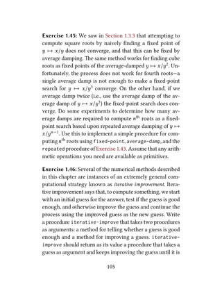 Exercise 1.45: We saw in Section 1.3.3 that aempting to
compute square roots by naively ﬁnding a ﬁxed point of
y 7→ x/y does not converge, and that this can be ﬁxed by
average damping. e same method works for ﬁnding cube
roots as ﬁxed points of the average-damped y 7→ x/y2. Un-
fortunately, the process does not work for fourth roots—a
single average damp is not enough to make a ﬁxed-point
search for y 7→ x/y3 converge. On the other hand, if we
average damp twice (i.e., use the average damp of the av-
erage damp of y 7→ x/y3) the ﬁxed-point search does con-
verge. Do some experiments to determine how many av-
erage damps are required to compute nth roots as a ﬁxed-
point search based upon repeated average damping of y 7→
x/yn−1. Use this to implement a simple procedure for com-
putingnth roots using fixed-point, average-damp, and the
repeated procedure of Exercise 1.43. Assume that any arith-
metic operations you need are available as primitives.
Exercise 1.46: Several of the numerical methods described
in this chapter are instances of an extremely general com-
putational strategy known as iterative improvement. Itera-
tive improvement says that, to compute something, we start
with an initial guess for the answer, test if the guess is good
enough, and otherwise improve the guess and continue the
process using the improved guess as the new guess. Write
a procedure iterative-improve that takes two procedures
as arguments: a method for telling whether a guess is good
enough and a method for improving a guess. iterative-
improve should return as its value a procedure that takes a
guess as argument and keeps improving the guess until it is
105
 