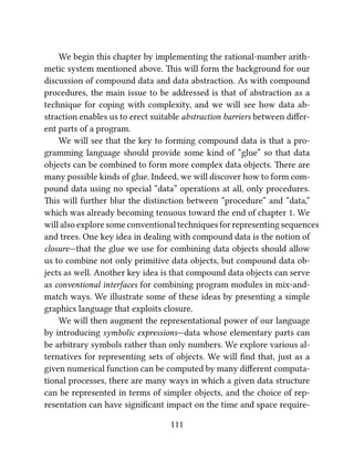 We begin this chapter by implementing the rational-number arith-
metic system mentioned above. is will form the background for our
discussion of compound data and data abstraction. As with compound
procedures, the main issue to be addressed is that of abstraction as a
technique for coping with complexity, and we will see how data ab-
straction enables us to erect suitable abstraction barriers between diﬀer-
ent parts of a program.
We will see that the key to forming compound data is that a pro-
gramming language should provide some kind of “glue” so that data
objects can be combined to form more complex data objects. ere are
many possible kinds of glue. Indeed, we will discover how to form com-
pound data using no special “data” operations at all, only procedures.
is will further blur the distinction between “procedure” and “data,”
which was already becoming tenuous toward the end of chapter 1. We
will also explore some conventional techniques for representing sequences
and trees. One key idea in dealing with compound data is the notion of
closure—that the glue we use for combining data objects should allow
us to combine not only primitive data objects, but compound data ob-
jects as well. Another key idea is that compound data objects can serve
as conventional interfaces for combining program modules in mix-and-
match ways. We illustrate some of these ideas by presenting a simple
graphics language that exploits closure.
We will then augment the representational power of our language
by introducing symbolic expressions—data whose elementary parts can
be arbitrary symbols rather than only numbers. We explore various al-
ternatives for representing sets of objects. We will ﬁnd that, just as a
given numerical function can be computed by many diﬀerent computa-
tional processes, there are many ways in which a given data structure
can be represented in terms of simpler objects, and the choice of rep-
resentation can have signiﬁcant impact on the time and space require-
111
 