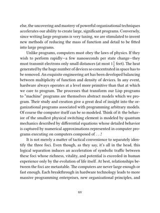 else, the uncovering and mastery of powerful organizational techniques
accelerates our ability to create large, signiﬁcant programs. Conversely,
since writing large programs is very taxing, we are stimulated to invent
new methods of reducing the mass of function and detail to be ﬁed
into large programs.
Unlike programs, computers must obey the laws of physics. If they
wish to perform rapidly—a few nanoseconds per state change—they
must transmit electrons only small distances (at most 11
2
feet). e heat
generated by the huge number of devices so concentrated in space has to
be removed. An exquisite engineering art has been developed balancing
between multiplicity of function and density of devices. In any event,
hardware always operates at a level more primitive than that at which
we care to program. e processes that transform our Lisp programs
to “machine” programs are themselves abstract models which we pro-
gram. eir study and creation give a great deal of insight into the or-
ganizational programs associated with programming arbitrary models.
Of course the computer itself can be so modeled. ink of it: the behav-
ior of the smallest physical switching element is modeled by quantum
mechanics described by diﬀerential equations whose detailed behavior
is captured by numerical approximations represented in computer pro-
grams executing on computers composed of . . .!
It is not merely a maer of tactical convenience to separately iden-
tify the three foci. Even though, as they say, it’s all in the head, this
logical separation induces an acceleration of symbolic traﬃc between
these foci whose richness, vitality, and potential is exceeded in human
experience only by the evolution of life itself. At best, relationships be-
tween the foci are metastable. e computers are never large enough or
fast enough. Each breakthrough in hardware technology leads to more
massive programming enterprises, new organizational principles, and
xv
 