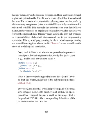 that our language works this way (Scheme, and Lisp systems in general,
implement pairs directly, for eﬃciency reasons) but that it could work
this way. e procedural representation, although obscure, is a perfectly
adequate way to represent pairs, since it fulﬁlls the only conditions that
pairs need to fulﬁll. is example also demonstrates that the ability to
manipulate procedures as objects automatically provides the ability to
represent compound data. is may seem a curiosity now, but procedu-
ral representations of data will play a central role in our programming
repertoire. is style of programming is oen called message passing,
and we will be using it as a basic tool in Chapter 3 when we address the
issues of modeling and simulation.
Exercise 2.4: Here is an alternative procedural representa-
tion of pairs. For this representation, verify that (car (cons
x y)) yields x for any objects x and y.
(define (cons x y)
(lambda (m) (m x y)))
(define (car z)
(z (lambda (p q) p)))
What is the corresponding deﬁnition of cdr? (Hint: To ver-
ify that this works, make use of the substitution model of
Section 1.1.5.)
Exercise 2.5: Show that we can represent pairs of nonneg-
ative integers using only numbers and arithmetic opera-
tions if we represent the pair a and b as the integer that is
the product 2a
3b
. Give the corresponding deﬁnitions of the
procedures cons, car, and cdr.
125
 