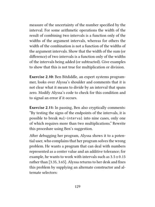 measure of the uncertainty of the number speciﬁed by the
interval. For some arithmetic operations the width of the
result of combining two intervals is a function only of the
widths of the argument intervals, whereas for others the
width of the combination is not a function of the widths of
the argument intervals. Show that the width of the sum (or
diﬀerence) of two intervals is a function only of the widths
of the intervals being added (or subtracted). Give examples
to show that this is not true for multiplication or division.
Exercise 2.10: Ben Bitdiddle, an expert systems program-
mer, looks over Alyssa’s shoulder and comments that it is
not clear what it means to divide by an interval that spans
zero. Modify Alyssa’s code to check for this condition and
to signal an error if it occurs.
Exercise 2.11: In passing, Ben also cryptically comments:
“By testing the signs of the endpoints of the intervals, it is
possible to break mul-interval into nine cases, only one
of which requires more than two multiplications.” Rewrite
this procedure using Ben’s suggestion.
Aer debugging her program, Alyssa shows it to a poten-
tial user, who complains that her program solves the wrong
problem. He wants a program that can deal with numbers
represented as a center value and an additive tolerance; for
example, he wants to work with intervals such as 3.5±0.15
rather than [3.35, 3.65]. Alyssa returns to her desk and ﬁxes
this problem by supplying an alternate constructor and al-
ternate selectors:
129
 