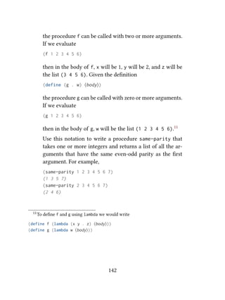 the procedure f can be called with two or more arguments.
If we evaluate
(f 1 2 3 4 5 6)
then in the body of f, x will be 1, y will be 2, and z will be
the list (3 4 5 6). Given the deﬁnition
(define (g . w) ⟨body⟩)
the procedure g can be called with zero or more arguments.
If we evaluate
(g 1 2 3 4 5 6)
then in the body of g, w will be the list (1 2 3 4 5 6).11
Use this notation to write a procedure same-parity that
takes one or more integers and returns a list of all the ar-
guments that have the same even-odd parity as the ﬁrst
argument. For example,
(same-parity 1 2 3 4 5 6 7)
(1 3 5 7)
(same-parity 2 3 4 5 6 7)
(2 4 6)
11To deﬁne f and g using lambda we would write
(define f (lambda (x y . z) ⟨body⟩))
(define g (lambda w ⟨body⟩))
142
 