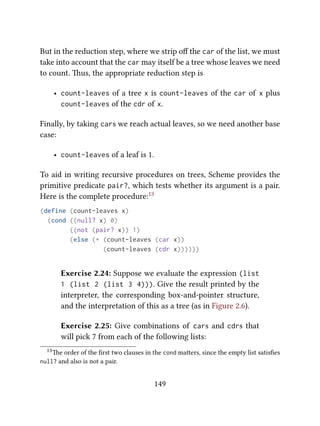 But in the reduction step, where we strip oﬀ the car of the list, we must
take into account that the car may itself be a tree whose leaves we need
to count. us, the appropriate reduction step is
• count-leaves of a tree x is count-leaves of the car of x plus
count-leaves of the cdr of x.
Finally, by taking cars we reach actual leaves, so we need another base
case:
• count-leaves of a leaf is 1.
To aid in writing recursive procedures on trees, Scheme provides the
primitive predicate pair?, which tests whether its argument is a pair.
Here is the complete procedure:13
(define (count-leaves x)
(cond ((null? x) 0)
((not (pair? x)) 1)
(else (+ (count-leaves (car x))
(count-leaves (cdr x))))))
Exercise 2.24: Suppose we evaluate the expression (list
1 (list 2 (list 3 4))). Give the result printed by the
interpreter, the corresponding box-and-pointer structure,
and the interpretation of this as a tree (as in Figure 2.6).
Exercise 2.25: Give combinations of cars and cdrs that
will pick 7 from each of the following lists:
13e order of the ﬁrst two clauses in the cond maers, since the empty list satisﬁes
null? and also is not a pair.
149
 