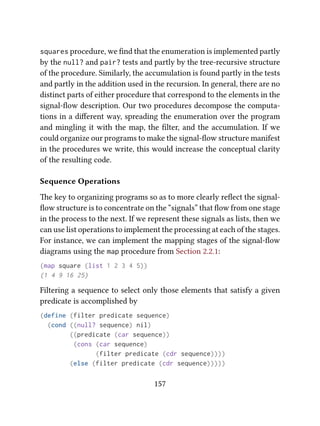 squares procedure, we ﬁnd that the enumeration is implemented partly
by the null? and pair? tests and partly by the tree-recursive structure
of the procedure. Similarly, the accumulation is found partly in the tests
and partly in the addition used in the recursion. In general, there are no
distinct parts of either procedure that correspond to the elements in the
signal-ﬂow description. Our two procedures decompose the computa-
tions in a diﬀerent way, spreading the enumeration over the program
and mingling it with the map, the ﬁlter, and the accumulation. If we
could organize our programs to make the signal-ﬂow structure manifest
in the procedures we write, this would increase the conceptual clarity
of the resulting code.
Sequence Operations
e key to organizing programs so as to more clearly reﬂect the signal-
ﬂow structure is to concentrate on the “signals” that ﬂow from one stage
in the process to the next. If we represent these signals as lists, then we
can use list operations to implement the processing at each of the stages.
For instance, we can implement the mapping stages of the signal-ﬂow
diagrams using the map procedure from Section 2.2.1:
(map square (list 1 2 3 4 5))
(1 4 9 16 25)
Filtering a sequence to select only those elements that satisfy a given
predicate is accomplished by
(define (filter predicate sequence)
(cond ((null? sequence) nil)
((predicate (car sequence))
(cons (car sequence)
(filter predicate (cdr sequence))))
(else (filter predicate (cdr sequence)))))
157
 