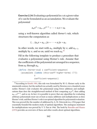 Exercise 2.34: Evaluating a polynomial inx at a given value
of x can be formulated as an accumulation. We evaluate the
polynomial
anxn
+ an−1xn−1
+ · · · + a1x + a0
using a well-known algorithm called Horner’s rule, which
structures the computation as
(. . . (anx + an−1)x + · · · + a1)x + a0.
In other words, we start with an, multiply by x, add an−1,
multiply by x, and so on, until we reach a0.16
Fill in the following template to produce a procedure that
evaluates a polynomial using Horner’s rule. Assume that
the coeﬃcients of the polynomial are arranged in a sequence,
from a0 through an.
(define (horner-eval x coefficient-sequence)
(accumulate (lambda (this-coeff higher-terms) ⟨??⟩)
0
coefficient-sequence))
16According to Knuth 1981, this rule was formulated by W. G. Horner early in the
nineteenth century, but the method was actually used by Newton over a hundred years
earlier. Horner’s rule evaluates the polynomial using fewer additions and multipli-
cations than does the straightforward method of ﬁrst computing anxn, then adding
an−1xn−1, and so on. In fact, it is possible to prove that any algorithm for evaluating
arbitrary polynomials must use at least as many additions and multiplications as does
Horner’s rule, and thus Horner’s rule is an optimal algorithm for polynomial evaluation.
is was proved (for the number of additions) by A. M. Ostrowski in a 1954 paper that
essentially founded the modern study of optimal algorithms. e analogous statement
for multiplications was proved by V. Y. Pan in 1966. e book by Borodin and Munro
(1975) provides an overview of these and other results about optimal algorithms.
162
 