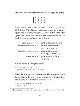 of vectors (the rows of the matrix). For example, the matrix










1 2 3 4
4 5 6 6
6 7 8 9










is represented as the sequence ((1 2 3 4) (4 5 6 6)
(6 7 8 9)). With this representation, we can use sequence
operations to concisely express the basic matrix and vector
operations. ese operations (which are described in any
book on matrix algebra) are the following:
(dot-product v w) returns the sum Σiviwi ;
(matrix-*-vector m v) returns the vector t,
where ti = Σjmijvj ;
(matrix-*-matrix m n) returns the matrix p,
where pij = Σkmiknkj ;
(transpose m) returns the matrix n,
where nij = mji .
We can deﬁne the dot product as17
(define (dot-product v w)
(accumulate + 0 (map * v w)))
Fill in the missing expressions in the following procedures
for computing the other matrix operations. (e procedure
accumulate-n is deﬁned in Exercise 2.36.)
(define (matrix-*-vector m v)
(map ⟨??⟩ m))
17is deﬁnition uses the extended version of map described in Footnote 12.
164
 