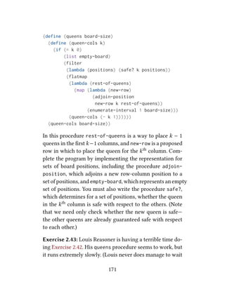 (define (queens board-size)
(define (queen-cols k)
(if (= k 0)
(list empty-board)
(filter
(lambda (positions) (safe? k positions))
(flatmap
(lambda (rest-of-queens)
(map (lambda (new-row)
(adjoin-position
new-row k rest-of-queens))
(enumerate-interval 1 board-size)))
(queen-cols (- k 1))))))
(queen-cols board-size))
In this procedure rest-of-queens is a way to place k − 1
queens in the ﬁrst k −1 columns, and new-row is a proposed
row in which to place the queen for the kth column. Com-
plete the program by implementing the representation for
sets of board positions, including the procedure adjoin-
position, which adjoins a new row-column position to a
set of positions, and empty-board, which represents an empty
set of positions. You must also write the procedure safe?,
which determines for a set of positions, whether the queen
in the kth column is safe with respect to the others. (Note
that we need only check whether the new queen is safe—
the other queens are already guaranteed safe with respect
to each other.)
Exercise 2.43: Louis Reasoner is having a terrible time do-
ing Exercise 2.42. His queens procedure seems to work, but
it runs extremely slowly. (Louis never does manage to wait
171
 