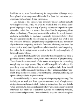 had lile or no prior formal training in computation, although many
have played with computers a bit and a few have had extensive pro-
gramming or hardware-design experience.
Our design of this introductory computer-science subject reﬂects
two major concerns. First, we want to establish the idea that a com-
puter language is not just a way of geing a computer to perform oper-
ations but rather that it is a novel formal medium for expressing ideas
about methodology. us, programs must be wrien for people to read,
and only incidentally for machines to execute. Second, we believe that
the essential material to be addressed by a subject at this level is not
the syntax of particular programming-language constructs, nor clever
algorithms for computing particular functions eﬃciently, nor even the
mathematical analysis of algorithms and the foundations of computing,
but rather the techniques used to control the intellectual complexity of
large soware systems.
Our goal is that students who complete this subject should have a
good feel for the elements of style and the aesthetics of programming.
ey should have command of the major techniques for controlling
complexity in a large system. ey should be capable of reading a 50-
page-long program, if it is wrien in an exemplary style. ey should
know what not to read, and what they need not understand at any mo-
ment. ey should feel secure about modifying a program, retaining the
spirit and style of the original author.
ese skills are by no means unique to computer programming. e
techniques we teach and draw upon are common to all of engineering
design. We control complexity by building abstractions that hide details
when appropriate. We control complexity by establishing conventional
interfaces that enable us to construct systems by combining standard,
well-understood pieces in a “mix and match” way. We control complex-
xxii
 