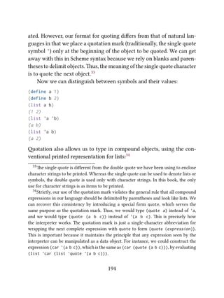 ated. However, our format for quoting diﬀers from that of natural lan-
guages in that we place a quotation mark (traditionally, the single quote
symbol ') only at the beginning of the object to be quoted. We can get
away with this in Scheme syntax because we rely on blanks and paren-
theses to delimit objects. us, the meaning of the single quote character
is to quote the next object.33
Now we can distinguish between symbols and their values:
(define a 1)
(define b 2)
(list a b)
(1 2)
(list 'a 'b)
(a b)
(list 'a b)
(a 2)
otation also allows us to type in compound objects, using the con-
ventional printed representation for lists:34
33e single quote is diﬀerent from the double quote we have been using to enclose
character strings to be printed. Whereas the single quote can be used to denote lists or
symbols, the double quote is used only with character strings. In this book, the only
use for character strings is as items to be printed.
34Strictly, our use of the quotation mark violates the general rule that all compound
expressions in our language should be delimited by parentheses and look like lists. We
can recover this consistency by introducing a special form quote, which serves the
same purpose as the quotation mark. us, we would type (quote a) instead of 'a,
and we would type (quote (a b c)) instead of '(a b c). is is precisely how
the interpreter works. e quotation mark is just a single-character abbreviation for
wrapping the next complete expression with quote to form (quote ⟨expression⟩).
is is important because it maintains the principle that any expression seen by the
interpreter can be manipulated as a data object. For instance, we could construct the
expression (car '(a b c)), which is the same as (car (quote (a b c))), by evaluating
(list 'car (list 'quote '(a b c))).
194
 