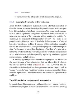(car ''abracadabra)
To her surprise, the interpreter prints back quote. Explain.
2.3.2 Example: Symbolic Diﬀerentiation
As an illustration of symbol manipulation and a further illustration of
data abstraction, consider the design of a procedure that performs sym-
bolic diﬀerentiation of algebraic expressions. We would like the proce-
dure to take as arguments an algebraic expression and a variable and to
return the derivative of the expression with respect to the variable. For
example, if the arguments to the procedure are ax2 + bx + c and x, the
procedure should return 2ax + b. Symbolic diﬀerentiation is of special
historical signiﬁcance in Lisp. It was one of the motivating examples
behind the development of a computer language for symbol manipula-
tion. Furthermore, it marked the beginning of the line of research that
led to the development of powerful systems for symbolic mathematical
work, which are currently being used by a growing number of applied
mathematicians and physicists.
In developing the symbolic-diﬀerentiation program, we will follow
the same strategy of data abstraction that we followed in developing
the rational-number system of Section 2.1.1. at is, we will ﬁrst de-
ﬁne a diﬀerentiation algorithm that operates on abstract objects such as
“sums,” “products,” and “variables” without worrying about how these
are to be represented. Only aerward will we address the representation
problem.
The diﬀerentiation program with abstract data
In order to keep things simple, we will consider a very simple symbolic-
diﬀerentiation program that handles expressions that are built up using
197
 