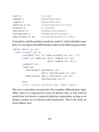 (sum? e) Is e a sum?
(addend e) Addend of the sum e.
(augend e) Augend of the sum e.
(make-sum a1 a2) Construct the sum of a1 and a2.
(product? e) Is e a product?
(multiplier e) Multiplier of the product e.
(multiplicand e) Multiplicand of the product e.
(make-product m1 m2) Construct the product of m1 and m2.
Using these, and the primitive predicate number?, which identiﬁes num-
bers, we can express the diﬀerentiation rules as the following procedure:
(define (deriv exp var)
(cond ((number? exp) 0)
((variable? exp) (if (same-variable? exp var) 1 0))
((sum? exp) (make-sum (deriv (addend exp) var)
(deriv (augend exp) var)))
((product? exp)
(make-sum
(make-product (multiplier exp)
(deriv (multiplicand exp) var))
(make-product (deriv (multiplier exp) var)
(multiplicand exp))))
(else
(error "unknown expression type: DERIV" exp))))
is deriv procedure incorporates the complete diﬀerentiation algo-
rithm. Since it is expressed in terms of abstract data, it will work no
maer how we choose to represent algebraic expressions, as long as we
design a proper set of selectors and constructors. is is the issue we
must address next.
199
 