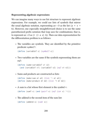 Representing algebraic expressions
We can imagine many ways to use list structure to represent algebraic
expressions. For example, we could use lists of symbols that mirror
the usual algebraic notation, representing ax + b as the list (a * x +
b). However, one especially straightforward choice is to use the same
parenthesized preﬁx notation that Lisp uses for combinations; that is,
to represent ax +b as (+ (* a x) b). en our data representation for
the diﬀerentiation problem is as follows:
• e variables are symbols. ey are identiﬁed by the primitive
predicate symbol?:
(define (variable? x) (symbol? x))
• Two variables are the same if the symbols representing them are
eq?:
(define (same-variable? v1 v2)
(and (variable? v1) (variable? v2) (eq? v1 v2)))
• Sums and products are constructed as lists:
(define (make-sum a1 a2) (list '+ a1 a2))
(define (make-product m1 m2) (list '* m1 m2))
• A sum is a list whose ﬁrst element is the symbol +:
(define (sum? x) (and (pair? x) (eq? (car x) '+)))
• e addend is the second item of the sum list:
(define (addend s) (cadr s))
200
 