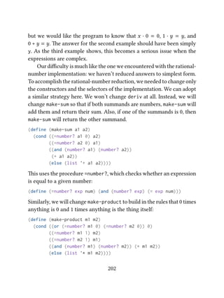 but we would like the program to know that x · 0 = 0, 1 · y = y, and
0 + y = y. e answer for the second example should have been simply
y. As the third example shows, this becomes a serious issue when the
expressions are complex.
Our diﬃculty is much like the one we encountered with the rational-
number implementation: we haven’t reduced answers to simplest form.
To accomplish the rational-number reduction, we needed to change only
the constructors and the selectors of the implementation. We can adopt
a similar strategy here. We won’t change deriv at all. Instead, we will
change make-sum so that if both summands are numbers, make-sum will
add them and return their sum. Also, if one of the summands is 0, then
make-sum will return the other summand.
(define (make-sum a1 a2)
(cond ((=number? a1 0) a2)
((=number? a2 0) a1)
((and (number? a1) (number? a2))
(+ a1 a2))
(else (list '+ a1 a2))))
is uses the procedure =number?, which checks whether an expression
is equal to a given number:
(define (=number? exp num) (and (number? exp) (= exp num)))
Similarly, we will change make-product to build in the rules that 0 times
anything is 0 and 1 times anything is the thing itself:
(define (make-product m1 m2)
(cond ((or (=number? m1 0) (=number? m2 0)) 0)
((=number? m1 1) m2)
((=number? m2 1) m1)
((and (number? m1) (number? m2)) (* m1 m2))
(else (list '* m1 m2))))
202
 