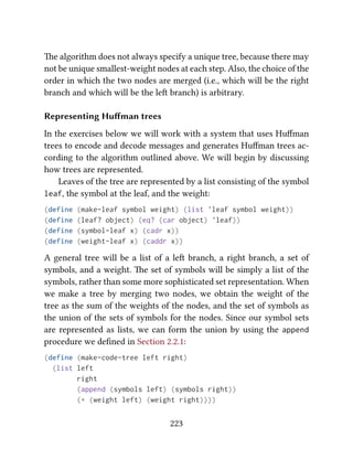 e algorithm does not always specify a unique tree, because there may
not be unique smallest-weight nodes at each step. Also, the choice of the
order in which the two nodes are merged (i.e., which will be the right
branch and which will be the le branch) is arbitrary.
Representing Huﬀman trees
In the exercises below we will work with a system that uses Huﬀman
trees to encode and decode messages and generates Huﬀman trees ac-
cording to the algorithm outlined above. We will begin by discussing
how trees are represented.
Leaves of the tree are represented by a list consisting of the symbol
leaf, the symbol at the leaf, and the weight:
(define (make-leaf symbol weight) (list 'leaf symbol weight))
(define (leaf? object) (eq? (car object) 'leaf))
(define (symbol-leaf x) (cadr x))
(define (weight-leaf x) (caddr x))
A general tree will be a list of a le branch, a right branch, a set of
symbols, and a weight. e set of symbols will be simply a list of the
symbols, rather than some more sophisticated set representation. When
we make a tree by merging two nodes, we obtain the weight of the
tree as the sum of the weights of the nodes, and the set of symbols as
the union of the sets of symbols for the nodes. Since our symbol sets
are represented as lists, we can form the union by using the append
procedure we deﬁned in Section 2.2.1:
(define (make-code-tree left right)
(list left
right
(append (symbols left) (symbols right))
(+ (weight left) (weight right))))
223
 