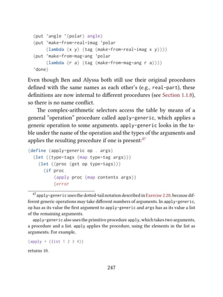 (put 'angle '(polar) angle)
(put 'make-from-real-imag 'polar
(lambda (x y) (tag (make-from-real-imag x y))))
(put 'make-from-mag-ang 'polar
(lambda (r a) (tag (make-from-mag-ang r a))))
'done)
Even though Ben and Alyssa both still use their original procedures
deﬁned with the same names as each other’s (e.g., real-part), these
deﬁnitions are now internal to diﬀerent procedures (see Section 1.1.8),
so there is no name conﬂict.
e complex-arithmetic selectors access the table by means of a
general “operation” procedure called apply-generic, which applies a
generic operation to some arguments. apply-generic looks in the ta-
ble under the name of the operation and the types of the arguments and
applies the resulting procedure if one is present:47
(define (apply-generic op . args)
(let ((type-tags (map type-tag args)))
(let ((proc (get op type-tags)))
(if proc
(apply proc (map contents args))
(error
47apply-generic uses the doed-tail notation described in Exercise 2.20, because dif-
ferent generic operations may take diﬀerent numbers of arguments. In apply-generic,
op has as its value the ﬁrst argument to apply-generic and args has as its value a list
of the remaining arguments.
apply-generic also uses the primitive procedure apply, which takes two arguments,
a procedure and a list. apply applies the procedure, using the elements in the list as
arguments. For example,
(apply + (list 1 2 3 4))
returns 10.
247
 