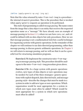 (define (apply-generic op arg) (arg op))
Note that the value returned by make-from-real-imag is a procedure—
the internal dispatch procedure. is is the procedure that is invoked
when apply-generic requests an operation to be performed.
is style of programming is called message passing. e name comes
from the image that a data object is an entity that receives the requested
operation name as a “message.” We have already seen an example of
message passing in Section 2.1.3, where we saw how cons, car, and cdr
could be deﬁned with no data objects but only procedures. Here we see
that message passing is not a mathematical trick but a useful technique
for organizing systems with generic operations. In the remainder of this
chapter we will continue to use data-directed programming, rather than
message passing, to discuss generic arithmetic operations. In Chapter 3
we will return to message passing, and we will see that it can be a pow-
erful tool for structuring simulation programs.
Exercise 2.75: Implement the constructor make-from-mag-
ang in message-passing style. is procedure should be anal-
ogous to the make-from-real-imag procedure given above.
Exercise 2.76: As a large system with generic operations
evolves, new types of data objects or new operations may
be needed. For each of the three strategies—generic opera-
tions with explicit dispatch, data-directed style, and message-
passing-style—describe the changes that must be made to a
system in order to add new types or new operations. Which
organization would be most appropriate for a system in
which new types must oen be added? Which would be
most appropriate for a system in which new operations
must oen be added?
253
 