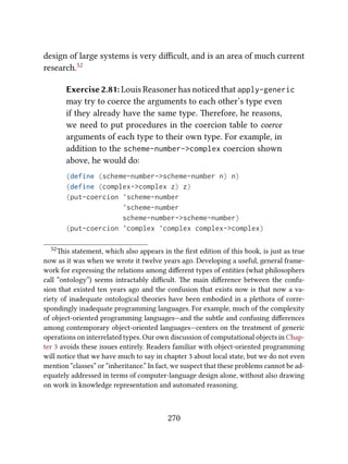 design of large systems is very diﬃcult, and is an area of much current
research.52
Exercise 2.81: Louis Reasoner has noticed that apply-generic
may try to coerce the arguments to each other’s type even
if they already have the same type. erefore, he reasons,
we need to put procedures in the coercion table to coerce
arguments of each type to their own type. For example, in
addition to the scheme-number->complex coercion shown
above, he would do:
(define (scheme-number->scheme-number n) n)
(define (complex->complex z) z)
(put-coercion 'scheme-number
'scheme-number
scheme-number->scheme-number)
(put-coercion 'complex 'complex complex->complex)
52is statement, which also appears in the ﬁrst edition of this book, is just as true
now as it was when we wrote it twelve years ago. Developing a useful, general frame-
work for expressing the relations among diﬀerent types of entities (what philosophers
call “ontology”) seems intractably diﬃcult. e main diﬀerence between the confu-
sion that existed ten years ago and the confusion that exists now is that now a va-
riety of inadequate ontological theories have been embodied in a plethora of corre-
spondingly inadequate programming languages. For example, much of the complexity
of object-oriented programming languages—and the subtle and confusing diﬀerences
among contemporary object-oriented languages—centers on the treatment of generic
operations on interrelated types. Our own discussion of computational objects in Chap-
ter 3 avoids these issues entirely. Readers familiar with object-oriented programming
will notice that we have much to say in chapter 3 about local state, but we do not even
mention “classes” or “inheritance.” In fact, we suspect that these problems cannot be ad-
equately addressed in terms of computer-language design alone, without also drawing
on work in knowledge representation and automated reasoning.
270
 