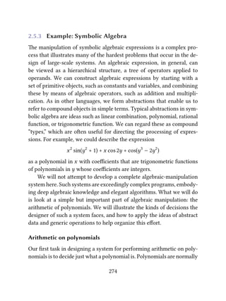 2.5.3 Example: Symbolic Algebra
e manipulation of symbolic algebraic expressions is a complex pro-
cess that illustrates many of the hardest problems that occur in the de-
sign of large-scale systems. An algebraic expression, in general, can
be viewed as a hierarchical structure, a tree of operators applied to
operands. We can construct algebraic expressions by starting with a
set of primitive objects, such as constants and variables, and combining
these by means of algebraic operators, such as addition and multipli-
cation. As in other languages, we form abstractions that enable us to
refer to compound objects in simple terms. Typical abstractions in sym-
bolic algebra are ideas such as linear combination, polynomial, rational
function, or trigonometric function. We can regard these as compound
“types,” which are oen useful for directing the processing of expres-
sions. For example, we could describe the expression
x2
sin(y2
+ 1) + x cos 2y + cos(y3
− 2y2
)
as a polynomial in x with coeﬃcients that are trigonometric functions
of polynomials in y whose coeﬃcients are integers.
We will not aempt to develop a complete algebraic-manipulation
system here. Such systems are exceedingly complex programs, embody-
ing deep algebraic knowledge and elegant algorithms. What we will do
is look at a simple but important part of algebraic manipulation: the
arithmetic of polynomials. We will illustrate the kinds of decisions the
designer of such a system faces, and how to apply the ideas of abstract
data and generic operations to help organize this eﬀort.
Arithmetic on polynomials
Our ﬁrst task in designing a system for performing arithmetic on poly-
nomials is to decide just what a polynomial is. Polynomials are normally
274
 