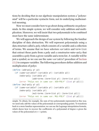 tions by deciding that in our algebraic-manipulation system a “polyno-
mial” will be a particular syntactic form, not its underlying mathemat-
ical meaning.
Now we must consider how to go about doing arithmetic on polyno-
mials. In this simple system, we will consider only addition and multi-
plication. Moreover, we will insist that two polynomials to be combined
must have the same indeterminate.
We will approach the design of our system by following the familiar
discipline of data abstraction. We will represent polynomials using a
data structure called a poly, which consists of a variable and a collection
of terms. We assume that we have selectors variable and term-list
that extract those parts from a poly and a constructor make-poly that
assembles a poly from a given variable and a term list. A variable will be
just a symbol, so we can use the same-variable? procedure of Section
2.3.2 to compare variables. e following procedures deﬁne addition and
multiplication of polys:
(define (add-poly p1 p2)
(if (same-variable? (variable p1) (variable p2))
(make-poly (variable p1)
(add-terms (term-list p1) (term-list p2)))
(error "Polys not in same var: ADD-POLY" (list p1 p2))))
(define (mul-poly p1 p2)
(if (same-variable? (variable p1) (variable p2))
(make-poly (variable p1)
(mul-terms (term-list p1) (term-list p2)))
(error "Polys not in same var: MUL-POLY" (list p1 p2))))
simple. To obtain, for example, the sum of two polynomials represented in this way,
we need only add the values of the polynomials at corresponding points. To transform
back to a more familiar representation, we can use the Lagrange interpolation formula,
which shows how to recover the coeﬃcients of a polynomial of degree n given the
values of the polynomial at n + 1 points.
276
 