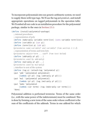 To incorporate polynomials into our generic arithmetic system, we need
to supply them with type tags. We’ll use the tag polynomial, and install
appropriate operations on tagged polynomials in the operation table.
We’ll embed all our code in an installation procedure for the polynomial
package, similar to the ones in Section 2.5.1:
(define (install-polynomial-package)
;; internal procedures
;; representation of poly
(define (make-poly variable term-list) (cons variable term-list))
(define (variable p) (car p))
(define (term-list p) (cdr p))
⟨procedures same-variable? and variable? from section 2.3.2⟩
;; representation of terms and term lists
⟨procedures adjoin-term . . . coeff from text below⟩
(define (add-poly p1 p2) . . .)
⟨procedures used by add-poly⟩
(define (mul-poly p1 p2) . . .)
⟨procedures used by mul-poly⟩
;; interface to rest of the system
(define (tag p) (attach-tag 'polynomial p))
(put 'add '(polynomial polynomial)
(lambda (p1 p2) (tag (add-poly p1 p2))))
(put 'mul '(polynomial polynomial)
(lambda (p1 p2) (tag (mul-poly p1 p2))))
(put 'make 'polynomial
(lambda (var terms) (tag (make-poly var terms))))
'done)
Polynomial addition is performed termwise. Terms of the same order
(i.e., with the same power of the indeterminate) must be combined. is
is done by forming a new term of the same order whose coeﬃcient is the
sum of the coeﬃcients of the addends. Terms in one addend for which
277
 