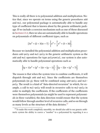 is is really all there is to polynomial addition and multiplication. No-
tice that, since we operate on terms using the generic procedures add
and mul, our polynomial package is automatically able to handle any
type of coeﬃcient that is known about by the generic arithmetic pack-
age. If we include a coercion mechanism such as one of those discussed
in Section 2.5.2, then we also are automatically able to handle operations
on polynomials of diﬀerent coeﬃcient types, such as
[3x2
+ (2 + 3i)x + 7] ·
[
x4
+
2
3
x2
+ (5 + 3i)
]
.
Because we installed the polynomial addition and multiplication proce-
dures add-poly and mul-poly in the generic arithmetic system as the
add and mul operations for type polynomial, our system is also auto-
matically able to handle polynomial operations such as
[
(y + 1)x2
+ (y2
+ 1)x + (y − 1)
]
·
[
(y − 2)x + (y3
+ 7)
]
.
e reason is that when the system tries to combine coeﬃcients, it will
dispatch through add and mul. Since the coeﬃcients are themselves
polynomials (in y), these will be combined using add-poly and mul-
poly. e result is a kind of “data-directed recursion” in which, for ex-
ample, a call to mul-poly will result in recursive calls to mul-poly in
order to multiply the coeﬃcients. If the coeﬃcients of the coeﬃcients
were themselves polynomials (as might be used to represent polynomi-
als in three variables), the data direction would ensure that the system
would follow through another level of recursive calls, and so on through
as many levels as the structure of the data dictates.57
57To make this work completely smoothly, we should also add to our generic arith-
metic system the ability to coerce a “number” to a polynomial by regarding it as a
280
 