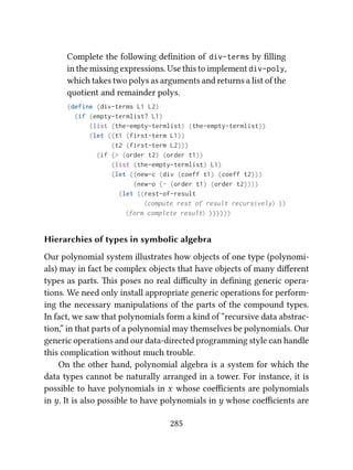 Complete the following deﬁnition of div-terms by ﬁlling
in the missing expressions. Use this to implement div-poly,
which takes two polys as arguments and returns a list of the
quotient and remainder polys.
(define (div-terms L1 L2)
(if (empty-termlist? L1)
(list (the-empty-termlist) (the-empty-termlist))
(let ((t1 (first-term L1))
(t2 (first-term L2)))
(if (> (order t2) (order t1))
(list (the-empty-termlist) L1)
(let ((new-c (div (coeff t1) (coeff t2)))
(new-o (- (order t1) (order t2))))
(let ((rest-of-result
⟨compute rest of result recursively⟩ ))
⟨form complete result⟩ ))))))
Hierarchies of types in symbolic algebra
Our polynomial system illustrates how objects of one type (polynomi-
als) may in fact be complex objects that have objects of many diﬀerent
types as parts. is poses no real diﬃculty in deﬁning generic opera-
tions. We need only install appropriate generic operations for perform-
ing the necessary manipulations of the parts of the compound types.
In fact, we saw that polynomials form a kind of “recursive data abstrac-
tion,” in that parts of a polynomial may themselves be polynomials. Our
generic operations and our data-directed programming style can handle
this complication without much trouble.
On the other hand, polynomial algebra is a system for which the
data types cannot be naturally arranged in a tower. For instance, it is
possible to have polynomials in x whose coeﬃcients are polynomials
in y. It is also possible to have polynomials in y whose coeﬃcients are
285
 