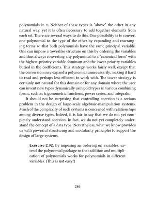polynomials in x. Neither of these types is “above” the other in any
natural way, yet it is oen necessary to add together elements from
each set. ere are several ways to do this. One possibility is to convert
one polynomial to the type of the other by expanding and rearrang-
ing terms so that both polynomials have the same principal variable.
One can impose a towerlike structure on this by ordering the variables
and thus always converting any polynomial to a “canonical form” with
the highest-priority variable dominant and the lower-priority variables
buried in the coeﬃcients. is strategy works fairly well, except that
the conversion may expand a polynomial unnecessarily, making it hard
to read and perhaps less eﬃcient to work with. e tower strategy is
certainly not natural for this domain or for any domain where the user
can invent new types dynamically using old types in various combining
forms, such as trigonometric functions, power series, and integrals.
It should not be surprising that controlling coercion is a serious
problem in the design of large-scale algebraic-manipulation systems.
Much of the complexity of such systems is concerned with relationships
among diverse types. Indeed, it is fair to say that we do not yet com-
pletely understand coercion. In fact, we do not yet completely under-
stand the concept of a data type. Nevertheless, what we know provides
us with powerful structuring and modularity principles to support the
design of large systems.
Exercise 2.92: By imposing an ordering on variables, ex-
tend the polynomial package so that addition and multipli-
cation of polynomials works for polynomials in diﬀerent
variables. (is is not easy!)
286
 