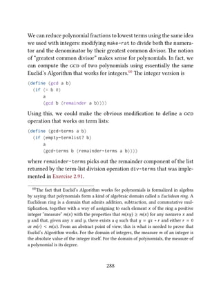 We can reduce polynomial fractions to lowest terms using the same idea
we used with integers: modifying make-rat to divide both the numera-
tor and the denominator by their greatest common divisor. e notion
of “greatest common divisor” makes sense for polynomials. In fact, we
can compute the  of two polynomials using essentially the same
Euclid’s Algorithm that works for integers.60 e integer version is
(define (gcd a b)
(if (= b 0)
a
(gcd b (remainder a b))))
Using this, we could make the obvious modiﬁcation to deﬁne a 
operation that works on term lists:
(define (gcd-terms a b)
(if (empty-termlist? b)
a
(gcd-terms b (remainder-terms a b))))
where remainder-terms picks out the remainder component of the list
returned by the term-list division operation div-terms that was imple-
mented in Exercise 2.91.
60e fact that Euclid’s Algorithm works for polynomials is formalized in algebra
by saying that polynomials form a kind of algebraic domain called a Euclidean ring. A
Euclidean ring is a domain that admits addition, subtraction, and commutative mul-
tiplication, together with a way of assigning to each element x of the ring a positive
integer “measure” m(x) with the properties that m(xy) ≥ m(x) for any nonzero x and
y and that, given any x and y, there exists a q such that y = qx + r and either r = 0
or m(r) < m(x). From an abstract point of view, this is what is needed to prove that
Euclid’s Algorithm works. For the domain of integers, the measure m of an integer is
the absolute value of the integer itself. For the domain of polynomials, the measure of
a polynomial is its degree.
288
 