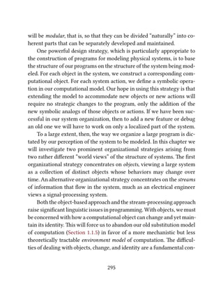 will be modular, that is, so that they can be divided “naturally” into co-
herent parts that can be separately developed and maintained.
One powerful design strategy, which is particularly appropriate to
the construction of programs for modeling physical systems, is to base
the structure of our programs on the structure of the system being mod-
eled. For each object in the system, we construct a corresponding com-
putational object. For each system action, we deﬁne a symbolic opera-
tion in our computational model. Our hope in using this strategy is that
extending the model to accommodate new objects or new actions will
require no strategic changes to the program, only the addition of the
new symbolic analogs of those objects or actions. If we have been suc-
cessful in our system organization, then to add a new feature or debug
an old one we will have to work on only a localized part of the system.
To a large extent, then, the way we organize a large program is dic-
tated by our perception of the system to be modeled. In this chapter we
will investigate two prominent organizational strategies arising from
two rather diﬀerent “world views” of the structure of systems. e ﬁrst
organizational strategy concentrates on objects, viewing a large system
as a collection of distinct objects whose behaviors may change over
time. An alternative organizational strategy concentrates on the streams
of information that ﬂow in the system, much as an electrical engineer
views a signal-processing system.
Both the object-based approach and the stream-processing approach
raise signiﬁcant linguistic issues in programming. With objects, we must
be concerned with how a computational object can change and yet main-
tain its identity. is will force us to abandon our old substitution model
of computation (Section 1.1.5) in favor of a more mechanistic but less
theoretically tractable environment model of computation. e diﬃcul-
ties of dealing with objects, change, and identity are a fundamental con-
295
 