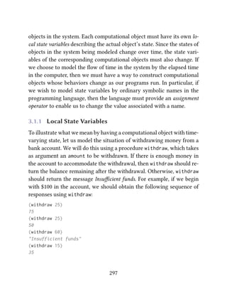 objects in the system. Each computational object must have its own lo-
cal state variables describing the actual object’s state. Since the states of
objects in the system being modeled change over time, the state vari-
ables of the corresponding computational objects must also change. If
we choose to model the ﬂow of time in the system by the elapsed time
in the computer, then we must have a way to construct computational
objects whose behaviors change as our programs run. In particular, if
we wish to model state variables by ordinary symbolic names in the
programming language, then the language must provide an assignment
operator to enable us to change the value associated with a name.
3.1.1 Local State Variables
To illustrate what we mean by having a computational object with time-
varying state, let us model the situation of withdrawing money from a
bank account. We will do this using a procedure withdraw, which takes
as argument an amount to be withdrawn. If there is enough money in
the account to accommodate the withdrawal, then withdraw should re-
turn the balance remaining aer the withdrawal. Otherwise, withdraw
should return the message Insuﬃcient funds. For example, if we begin
with $100 in the account, we should obtain the following sequence of
responses using withdraw:
(withdraw 25)
75
(withdraw 25)
50
(withdraw 60)
"Insufficient funds"
(withdraw 15)
35
297
 