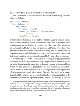 by withdraw to keep track of the state of the account.
We can make balance internal to withdraw by rewriting the deﬁ-
nition as follows:
(define new-withdraw
(let ((balance 100))
(lambda (amount)
(if (>= balance amount)
(begin (set! balance (- balance amount))
balance)
"Insufficient funds"))))
What we have done here is use let to establish an environment with a
local variable balance, bound to the initial value 100. Within this local
environment, we use lambda to create a procedure that takes amount as
an argument and behaves like our previous withdraw procedure. is
procedure—returned as the result of evaluating the let expression—is
new-withdraw, which behaves in precisely the same way as withdraw
but whose variable balance is not accessible by any other procedure.4
Combining set! with local variables is the general programming
technique we will use for constructing computational objects with lo-
cal state. Unfortunately, using this technique raises a serious problem:
When we ﬁrst introduced procedures, we also introduced the substi-
tution model of evaluation (Section 1.1.5) to provide an interpretation
of what procedure application means. We said that applying a proce-
dure should be interpreted as evaluating the body of the procedure with
the formal parameters replaced by their values. e trouble is that, as
4In programming-language jargon, the variable balance is said to be encapsulated
within the new-withdraw procedure. Encapsulation reﬂects the general system-design
principle known as the hiding principle: One can make a system more modular and ro-
bust by protecting parts of the system from each other; that is, by providing information
access only to those parts of the system that have a “need to know.”
300
 