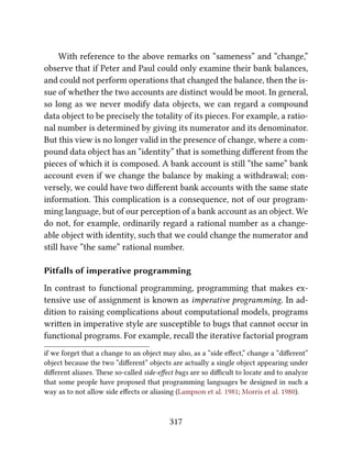 With reference to the above remarks on “sameness” and “change,”
observe that if Peter and Paul could only examine their bank balances,
and could not perform operations that changed the balance, then the is-
sue of whether the two accounts are distinct would be moot. In general,
so long as we never modify data objects, we can regard a compound
data object to be precisely the totality of its pieces. For example, a ratio-
nal number is determined by giving its numerator and its denominator.
But this view is no longer valid in the presence of change, where a com-
pound data object has an “identity” that is something diﬀerent from the
pieces of which it is composed. A bank account is still “the same” bank
account even if we change the balance by making a withdrawal; con-
versely, we could have two diﬀerent bank accounts with the same state
information. is complication is a consequence, not of our program-
ming language, but of our perception of a bank account as an object. We
do not, for example, ordinarily regard a rational number as a change-
able object with identity, such that we could change the numerator and
still have “the same” rational number.
Pitfalls of imperative programming
In contrast to functional programming, programming that makes ex-
tensive use of assignment is known as imperative programming. In ad-
dition to raising complications about computational models, programs
wrien in imperative style are susceptible to bugs that cannot occur in
functional programs. For example, recall the iterative factorial program
if we forget that a change to an object may also, as a “side eﬀect,” change a “diﬀerent”
object because the two “diﬀerent” objects are actually a single object appearing under
diﬀerent aliases. ese so-called side-eﬀect bugs are so diﬃcult to locate and to analyze
that some people have proposed that programming languages be designed in such a
way as to not allow side eﬀects or aliasing (Lampson et al. 1981; Morris et al. 1980).
317
 