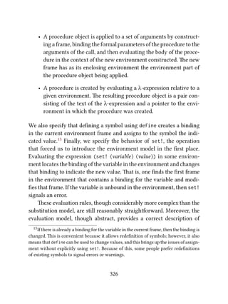 • A procedure object is applied to a set of arguments by construct-
ing a frame, binding the formal parameters of the procedure to the
arguments of the call, and then evaluating the body of the proce-
dure in the context of the new environment constructed. e new
frame has as its enclosing environment the environment part of
the procedure object being applied.
• A procedure is created by evaluating a λ-expression relative to a
given environment. e resulting procedure object is a pair con-
sisting of the text of the λ-expression and a pointer to the envi-
ronment in which the procedure was created.
We also specify that deﬁning a symbol using define creates a binding
in the current environment frame and assigns to the symbol the indi-
cated value.13 Finally, we specify the behavior of set!, the operation
that forced us to introduce the environment model in the ﬁrst place.
Evaluating the expression (set! ⟨variable⟩ ⟨value⟩) in some environ-
ment locates the binding of the variable in the environment and changes
that binding to indicate the new value. at is, one ﬁnds the ﬁrst frame
in the environment that contains a binding for the variable and modi-
ﬁes that frame. If the variable is unbound in the environment, then set!
signals an error.
ese evaluation rules, though considerably more complex than the
substitution model, are still reasonably straightforward. Moreover, the
evaluation model, though abstract, provides a correct description of
13If there is already a binding for the variable in the current frame, then the binding is
changed. is is convenient because it allows redeﬁnition of symbols; however, it also
means that define can be used to change values, and this brings up the issues of assign-
ment without explicitly using set!. Because of this, some people prefer redeﬁnitions
of existing symbols to signal errors or warnings.
326
 